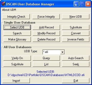 DSCAN-User Database Manager utility will allow you to manage all your Project/User Databases as a single entity, to create glossaries, to extract entries, to maintain UDB integrity between projects. Plain-text databases can then be used as a phone book to maintain customers' addresses, to translate plain-text and/or HTML files, or any other information you want to manage and access rapidly.DSCAN-User Database Manager utility will allow you to manage all your Project/User Databases as a single entity, to create glossaries, to extract entries, to maintain UDB integrity between projects, and much more... Those plain-text databases can then be used as a phone book to maintain customers' addresses, to translate plain-text and/or HTML files, or any other information you want to manage and access rapidly.